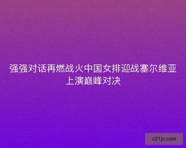 强强对话再燃战火中国女排迎战塞尔维亚上演巅峰对决