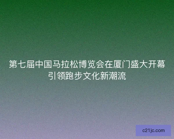 第七届中国马拉松博览会在厦门盛大开幕引领跑步文化新潮流